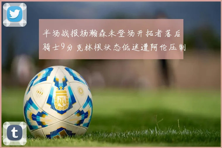半场战报杨瀚森未登场开拓者落后骑士9分克林根状态低迷遭阿伦压制