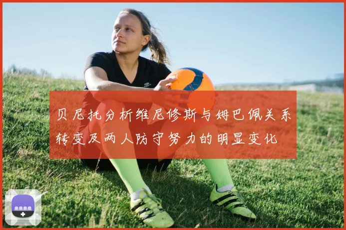 贝尼托分析维尼修斯与姆巴佩关系转变及两人防守努力的明显变化