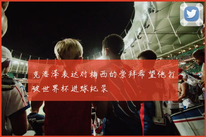克洛泽表达对梅西的崇拜希望他打破世界杯进球纪录