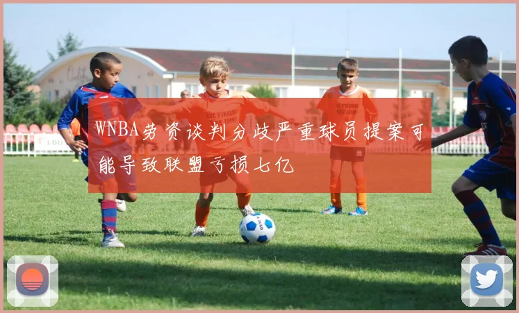 WNBA劳资谈判分歧严重球员提案可能导致联盟亏损七亿