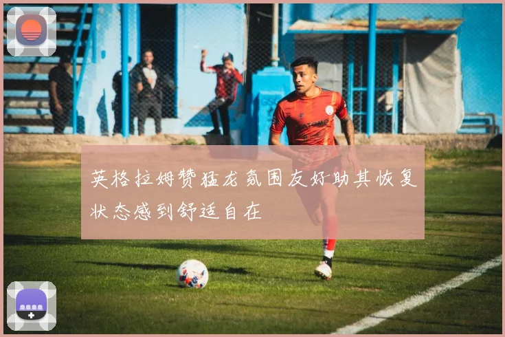 英格拉姆赞猛龙氛围友好助其恢复状态感到舒适自在