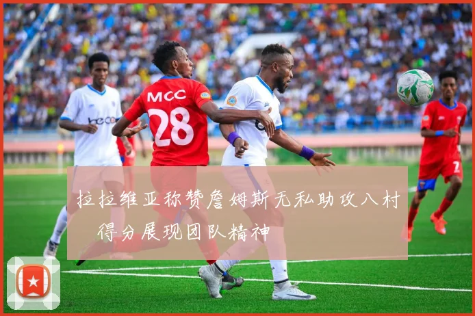 拉拉维亚称赞詹姆斯无私助攻八村塁得分展现团队精神