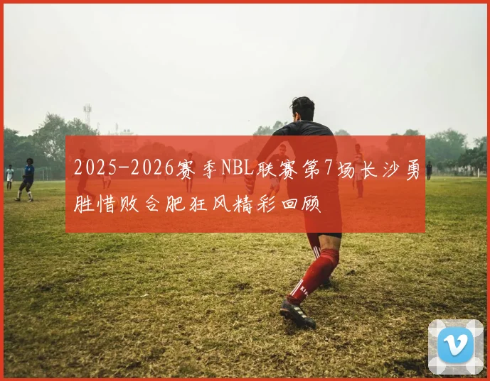 2025-2026赛季NBL联赛第7场长沙勇胜惜败合肥狂风精彩回顾