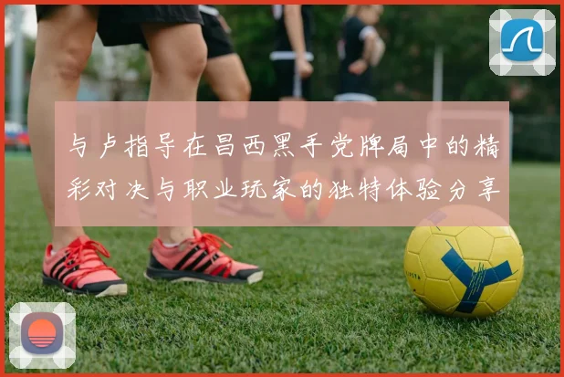 与卢指导在昌西黑手党牌局中的精彩对决与职业玩家的独特体验分享