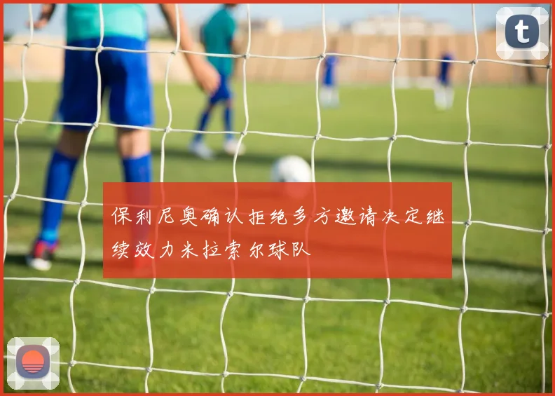 保利尼奥确认拒绝多方邀请决定继续效力米拉索尔球队