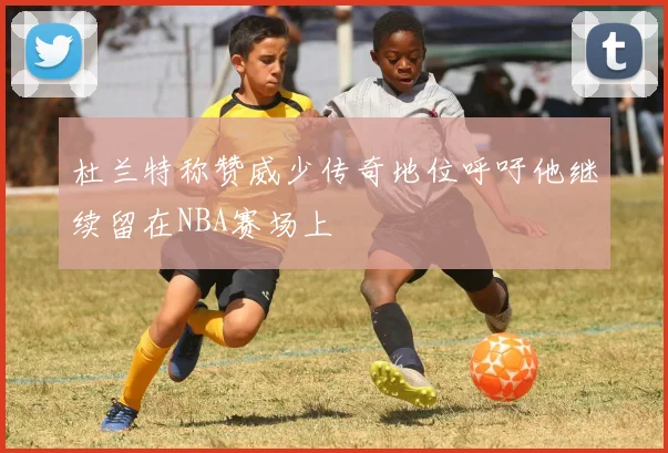 杜兰特称赞威少传奇地位呼吁他继续留在NBA赛场上