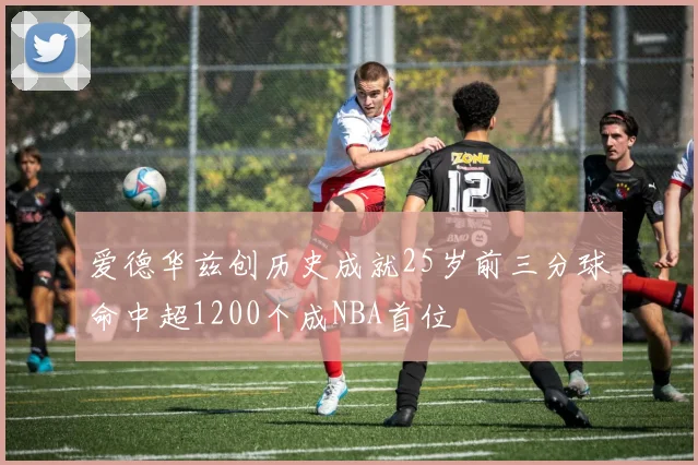 爱德华兹创历史成就25岁前三分球命中超1200个成NBA首位