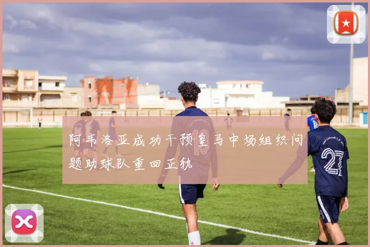 阿韦洛亚成功干预皇马中场组织问题助球队重回正轨