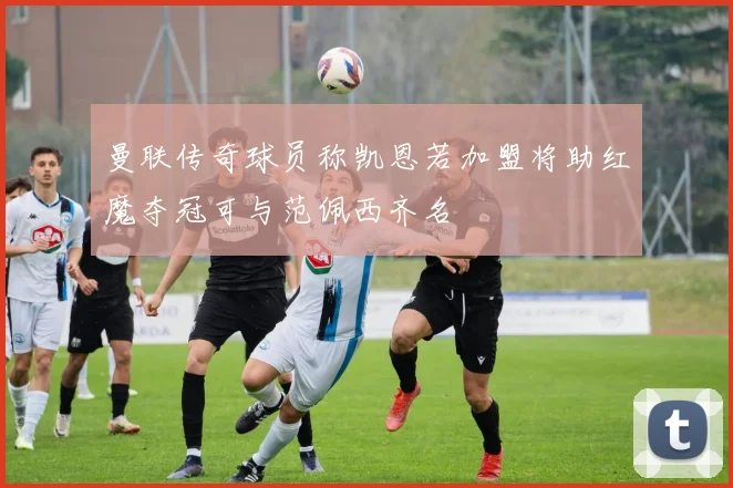 曼联传奇球员称凯恩若加盟将助红魔夺冠可与范佩西齐名