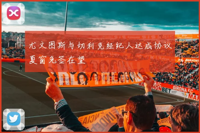 尤文图斯与切利克经纪人达成协议夏窗免签在望