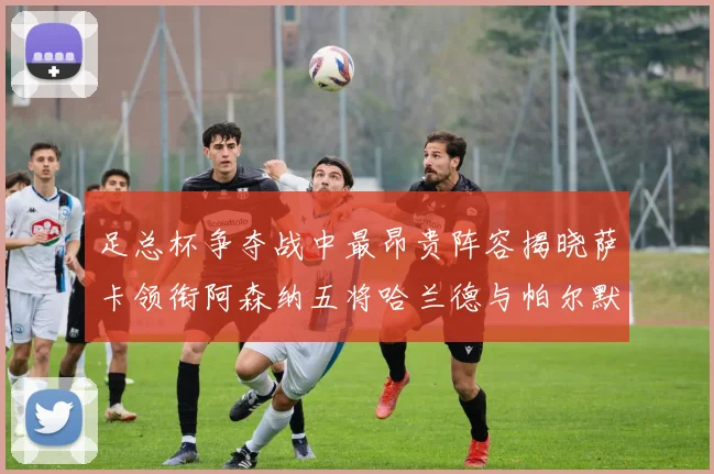 足总杯争夺战中最昂贵阵容揭晓萨卡领衔阿森纳五将哈兰德与帕尔默同在列