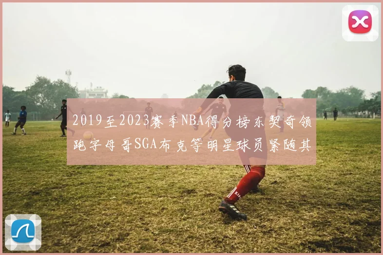 2019至2023赛季NBA得分榜东契奇领跑字母哥SGA布克等明星球员紧随其后