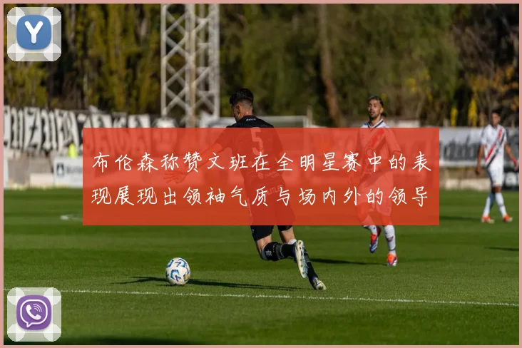 布伦森称赞文班在全明星赛中的表现展现出领袖气质与场内外的领导力