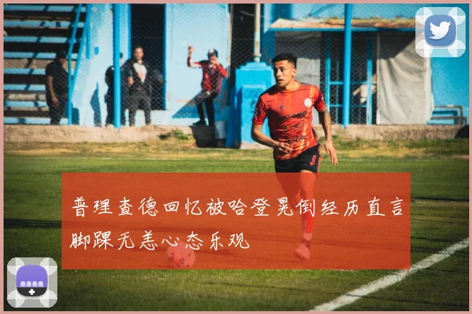 普理查德回忆被哈登晃倒经历直言脚踝无恙心态乐观
