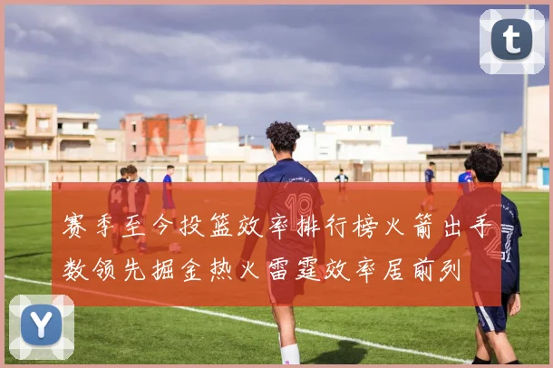 赛季至今投篮效率排行榜火箭出手数领先掘金热火雷霆效率居前列