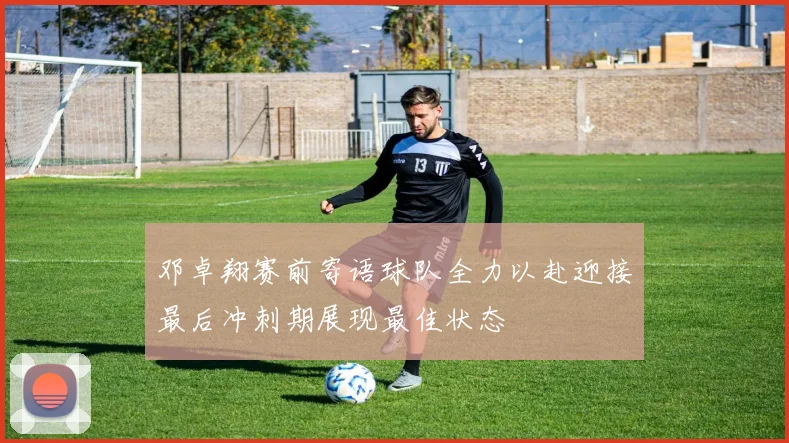 邓卓翔赛前寄语球队全力以赴迎接最后冲刺期展现最佳状态