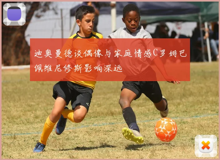 迪奥曼德谈偶像与家庭情感C罗姆巴佩维尼修斯影响深远