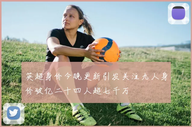 英超身价今晚更新引发关注九人身价破亿二十四人超七千万