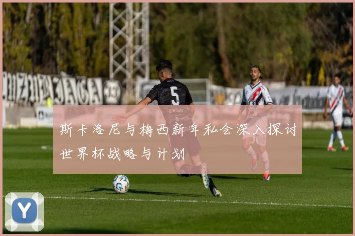 斯卡洛尼与梅西新年私会深入探讨世界杯战略与计划