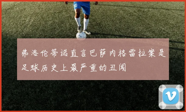 弗洛伦蒂诺直言巴萨内格雷拉案是足球历史上最严重的丑闻