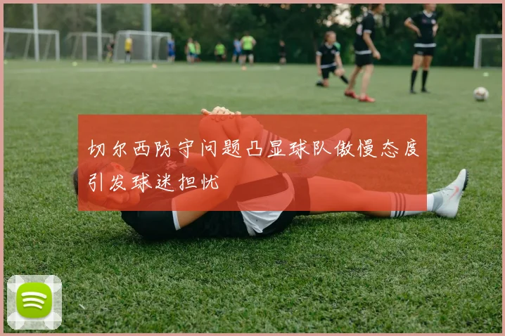 切尔西防守问题凸显球队傲慢态度引发球迷担忧