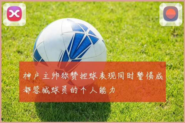 神户主帅称赞控球表现同时警惕成都蓉城球员的个人能力