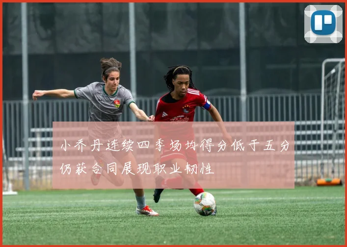 小乔丹连续四季场均得分低于五分仍获合同展现职业韧性