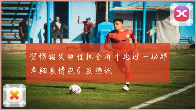 贺惯错失绝佳机会海牛逃过一劫邓卓翔表情包引发热议