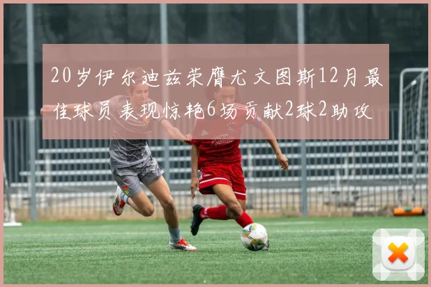 20岁伊尔迪兹荣膺尤文图斯12月最佳球员表现惊艳6场贡献2球2助攻