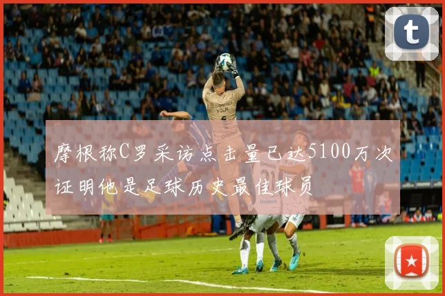 摩根称C罗采访点击量已达5100万次证明他是足球历史最佳球员