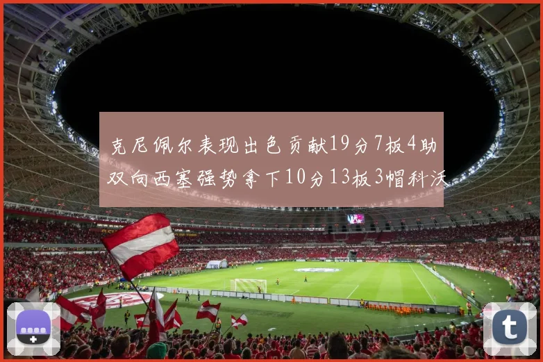 克尼佩尔表现出色贡献19分7板4助双向西塞强势拿下10分13板3帽科沃德也有17分2帽的精彩表现