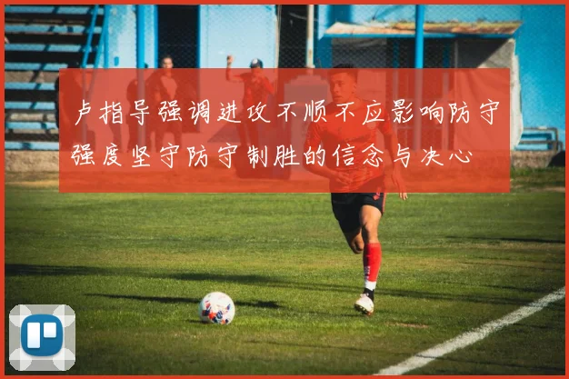 卢指导强调进攻不顺不应影响防守强度坚守防守制胜的信念与决心